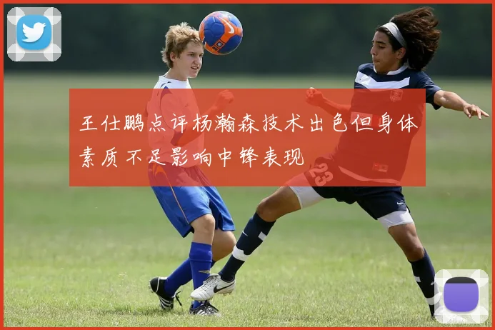 王仕鹏点评杨瀚森技术出色但身体素质不足影响中锋表现