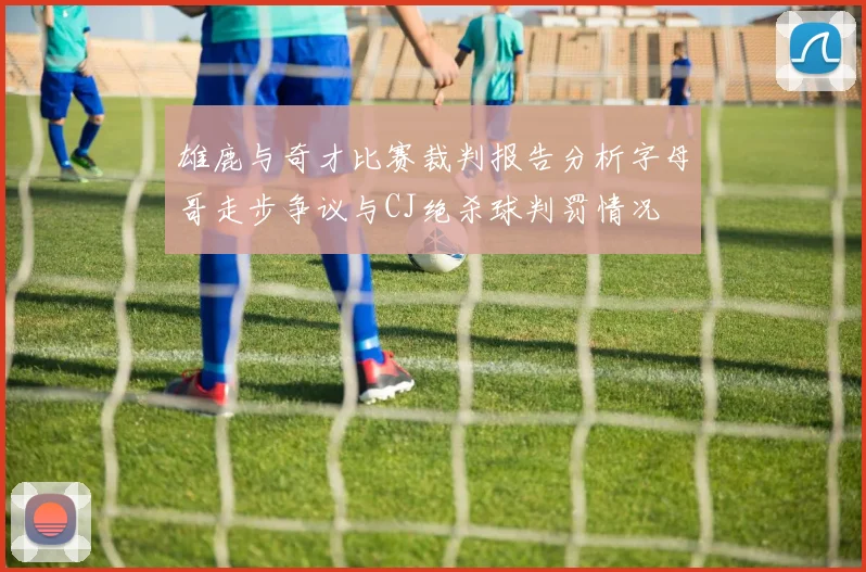 雄鹿与奇才比赛裁判报告分析字母哥走步争议与CJ绝杀球判罚情况