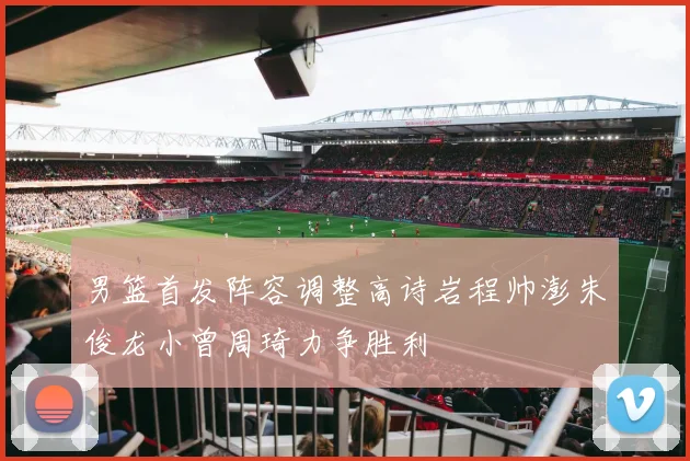 男篮首发阵容调整高诗岩程帅澎朱俊龙小曾周琦力争胜利