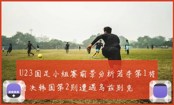 U23国足小组赛前景分析若夺第1将对决韩国第2则遭遇乌兹别克