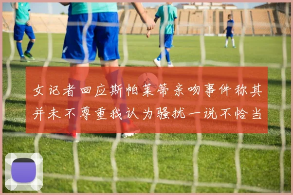 女记者回应斯帕莱蒂亲吻事件称其并未不尊重我认为骚扰一说不恰当