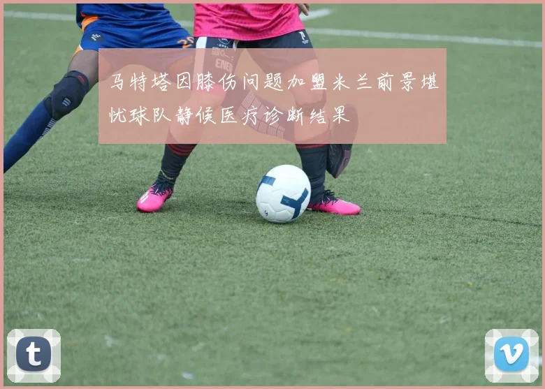 马特塔因膝伤问题加盟米兰前景堪忧球队静候医疗诊断结果