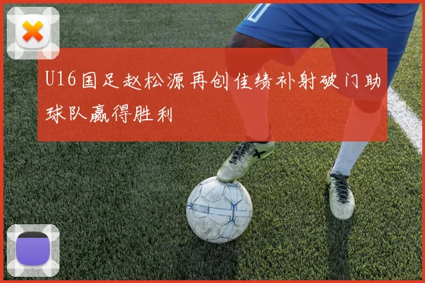 U16国足赵松源再创佳绩补射破门助球队赢得胜利