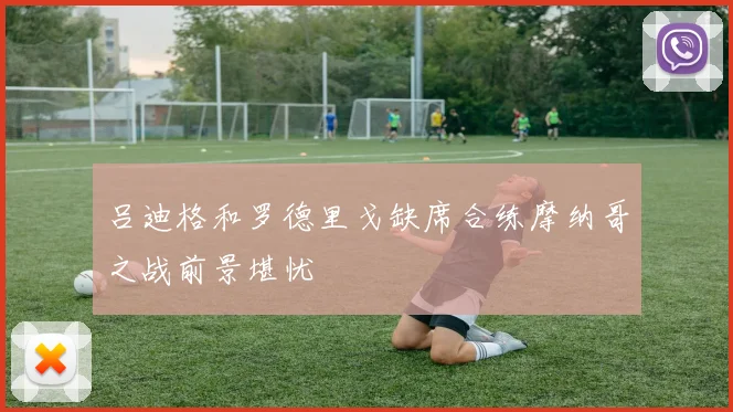 吕迪格和罗德里戈缺席合练摩纳哥之战前景堪忧