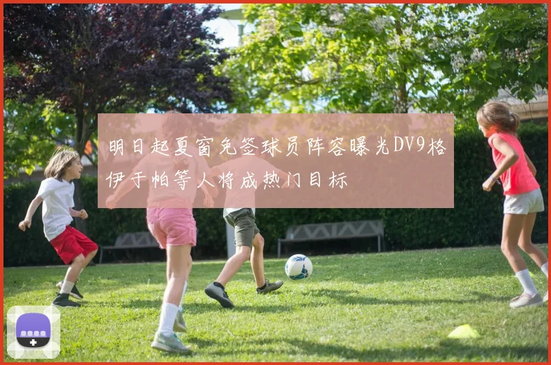 明日起夏窗免签球员阵容曝光DV9格伊于帕等人将成热门目标