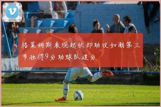 格莱姆斯表现起伏却助攻如潮第三节独得9分助球队追分