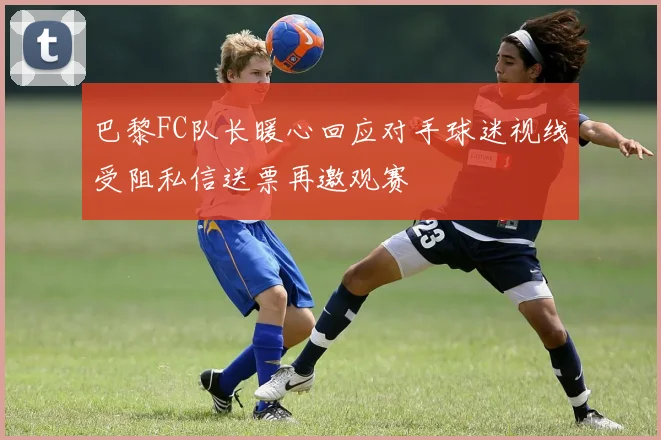 巴黎FC队长暖心回应对手球迷视线受阻私信送票再邀观赛