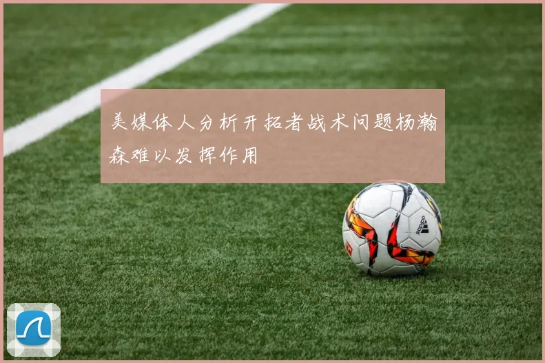 美媒体人分析开拓者战术问题杨瀚森难以发挥作用