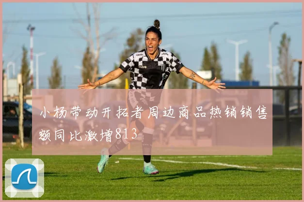 小杨带动开拓者周边商品热销销售额同比激增813