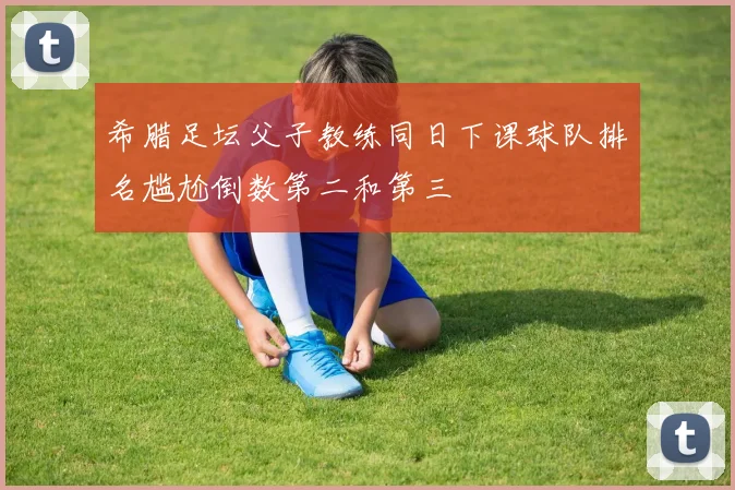 希腊足坛父子教练同日下课球队排名尴尬倒数第二和第三