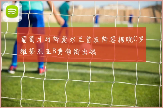 葡萄牙对阵爱尔兰首发阵容揭晓C罗维蒂尼亚B费领衔出战