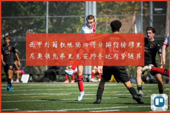 西甲外籍教练场均得分排行榜穆里尼奥领先弗里克安帅齐达内紧随其后