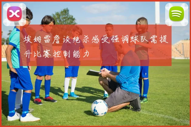 埃姆雷詹谈绝杀感受强调球队需提升比赛控制能力