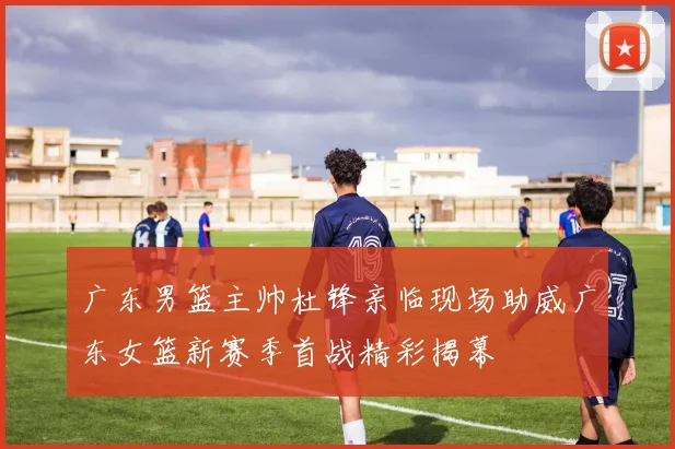 广东男篮主帅杜锋亲临现场助威广东女篮新赛季首战精彩揭幕