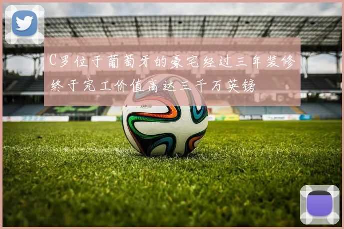 C罗位于葡萄牙的豪宅经过三年装修终于完工价值高达三千万英镑