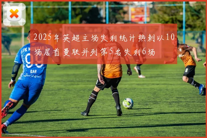 2025年英超主场失利统计热刺以10场居首曼联并列第5名失利6场