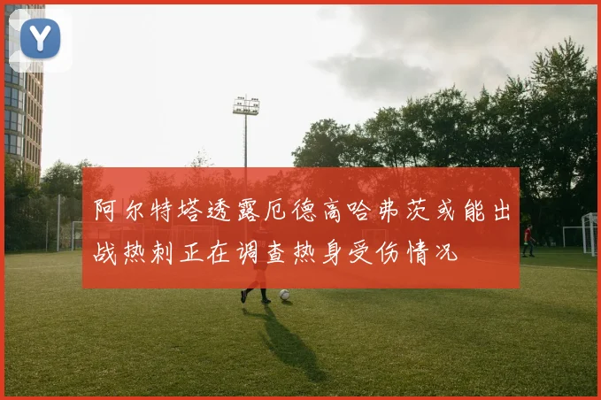 阿尔特塔透露厄德高哈弗茨或能出战热刺正在调查热身受伤情况