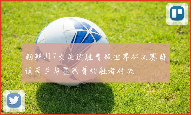 朝鲜U17女足连胜晋级世界杯决赛静候荷兰与墨西哥的胜者对决
