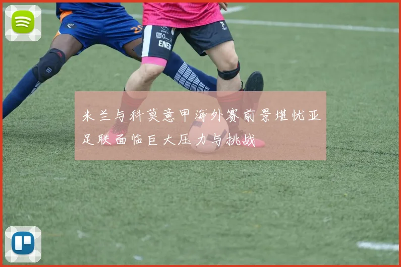 米兰与科莫意甲海外赛前景堪忧亚足联面临巨大压力与挑战