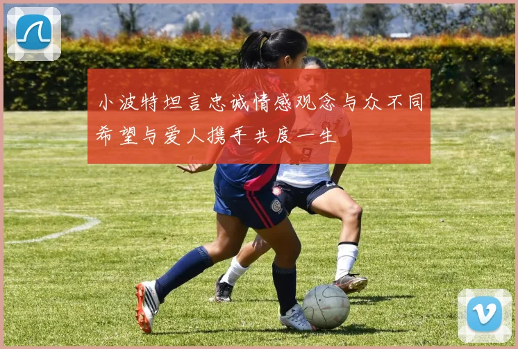 小波特坦言忠诚情感观念与众不同希望与爱人携手共度一生