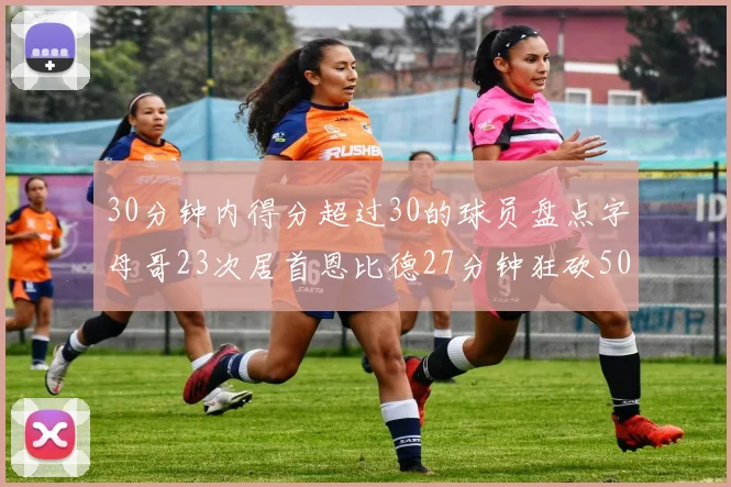30分钟内得分超过30的球员盘点字母哥23次居首恩比德27分钟狂砍50分