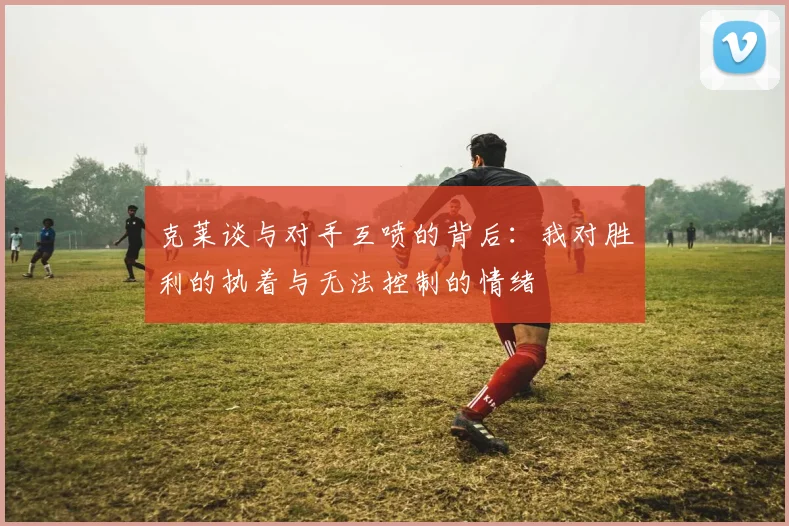 克莱谈与对手互喷的背后：我对胜利的执着与无法控制的情绪