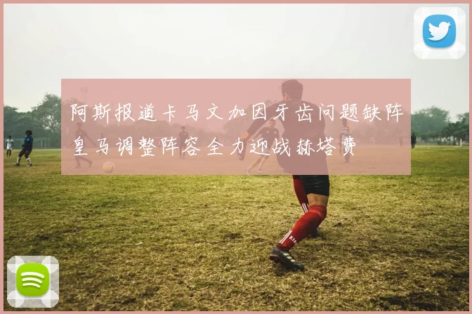 阿斯报道卡马文加因牙齿问题缺阵皇马调整阵容全力迎战赫塔费