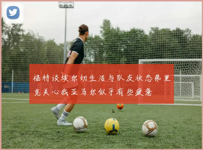 福特谈埃尔切生活与队友状态弗里克关心我亚马尔似乎有些疲惫