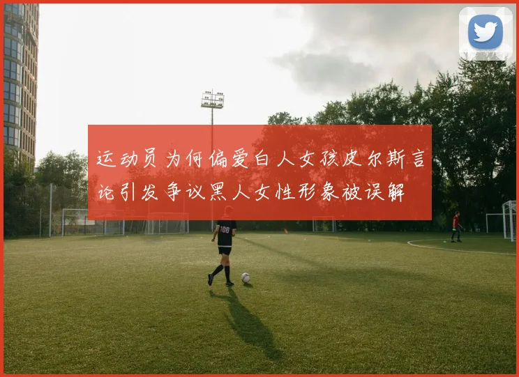 运动员为何偏爱白人女孩皮尔斯言论引发争议黑人女性形象被误解