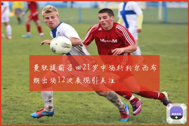 曼联提前召回21岁中场科利尔西布朗出场12次表现引关注