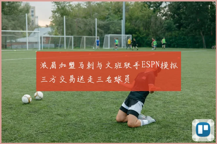浓眉加盟马刺与文班联手ESPN模拟三方交易送走三名球员