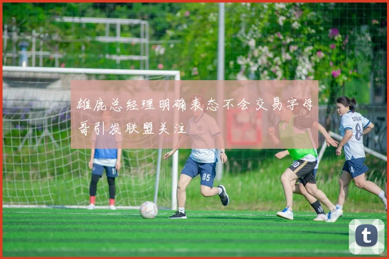 雄鹿总经理明确表态不会交易字母哥引发联盟关注