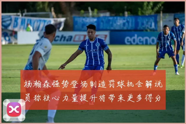 杨瀚森强势登场制造罚球机会解说员称核心力量提升将带来更多得分可能