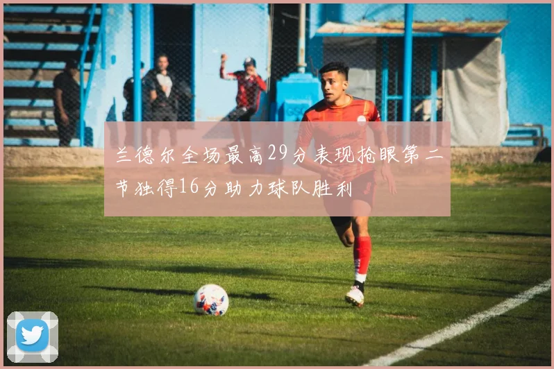 兰德尔全场最高29分表现抢眼第二节独得16分助力球队胜利