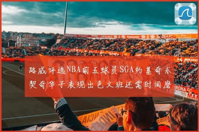 路威评选NBA前五球员SGA约基奇东契奇华子表现出色文班还需时间磨练
