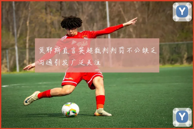 莫耶斯直言英超裁判判罚不公缺乏沟通引发广泛关注