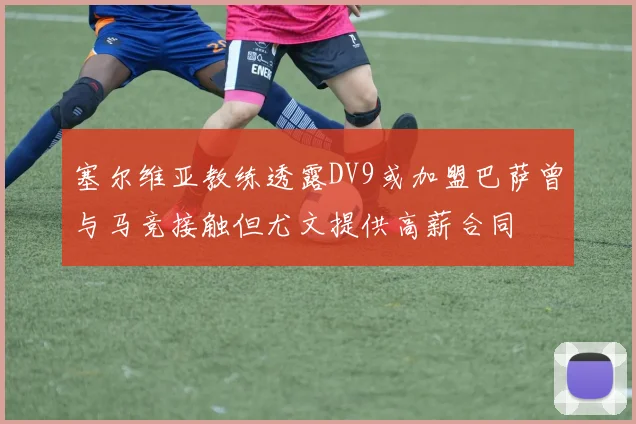 塞尔维亚教练透露DV9或加盟巴萨曾与马竞接触但尤文提供高薪合同