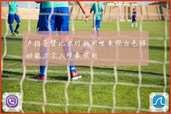 卢指导赞比尔对抗训练表现出色移动能力令人印象深刻