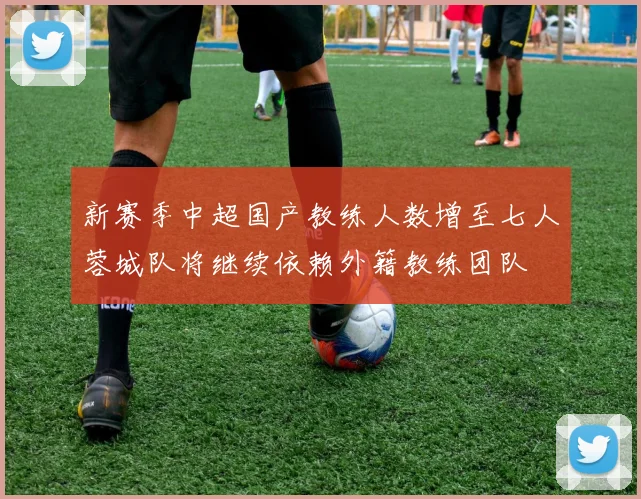 新赛季中超国产教练人数增至七人蓉城队将继续依赖外籍教练团队